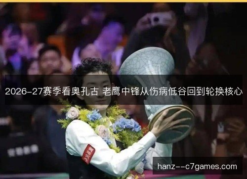 2026-27赛季看奥孔古 老鹰中锋从伤病低谷回到轮换核心